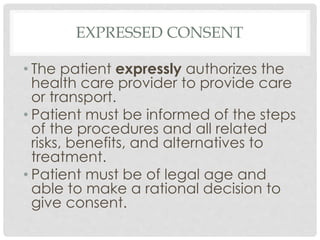 EXPRESSED CONSENT 
• The patient expressly authorizes the 
health care provider to provide care 
or transport. 
• Patient must be informed of the steps 
of the procedures and all related 
risks, benefits, and alternatives to 
treatment. 
• Patient must be of legal age and 
able to make a rational decision to 
give consent. 
 