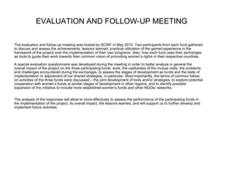EVALUATION AND FOLLOW-UP MEETING   The evaluation and follow-up meeting was hosted by SCWF in May 2010. Two participants from each fund gathered  to discuss and assess the achievements, lessons learned, practical utilization of the gained experience in the framework of the project over the implementation of their own programs. Also, how each fund uses their exchanges as tools to guide their work towards their common vision of promoting women’s rights in their respective countries. A special evaluation questionnaire was developed during the meeting in order to better analyze in general the  overall impact of the project on the three participating funds’ work, the usefulness of the mutual visits, the problems and challenges encountered during the exchanges, to assess the stages of development as funds and the state of implementation or adjustment of our shared strategies, in particular. Most importantly, the terms of common follow- on activities of the three funds were discussed – the joint development of tools and/or strategies, to explore potential  cooperation with women’s funds at similar stages of development in other regions, and to identify possible expansion of the initiative to include more established women’s funds and other NGOs/ networks. The analysis of the responses will allow to more effectively to assess the performance of the participating funds in  the implementation of the project, its overall impact, the lessons learned, and will support us to further develop and  implement future activities.  