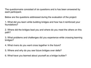 The questionnaire consisted of six questions and is has been answered by each participant.  Below are the questions addressed during the evaluation of the project:  1. What did you learn while building bridges and how has it reinforced your foundations?  2. Where did the bridges lead you and where do you meet the others on this path? 3. What problems and challenges did you experience while crossing learning bridges? 4. What rivers do you want cross together in the future? 5. Where and why do you see future bridges over delta? 6. What have you learned about yourself as a bridge builder? 