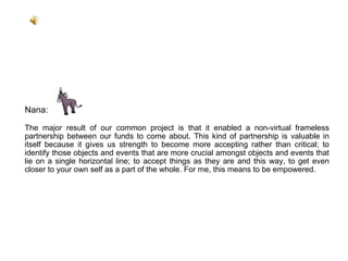 Nana:  The major result of our common project is that it enabled a non-virtual frameless partnership between our funds to come about. This kind of partnership is valuable in itself because it gives us strength to become more accepting rather than critical; to identify those objects and events that are more crucial amongst objects and events that lie on a single horizontal line; to accept things as they are and this way, to get even closer to your own self as a part of the whole. For me, this means to be empowered. 