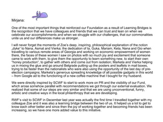 Mirjana:  One of the most important things that reinforced our Foundation as a result of Learning Bridges is the recognition that we have colleagues and friends that we can trust and lean on when we celebrate our accomplishments and when we struggle with our challenges, that our commonalities unite us and our differences make us stronger.  I will never forget the moments of Zoe’s deep, inspiring, philosophical explanation of the notion „dyke“ to Nana, Asmat and Vierka; the dedication of Ia, Guka, Mariam, Keta, Nana and Gio when travelling to various remote areas of Georgia and working on economic empowerment of women there, the faces of these women I saw on photos with so much joy and excitement that someone came to work with them, to give them the opportunity to learn something new, to start their own “honey production“, to gather with others and come out from isolation; Marketa and Vierka helping us in mixing the glue and go around Belgrade putting up the posters and leaflets in mail boxes, trying to be faster than the nationalists who were also using the opportunity of the last day of pre-election campaigns; Marketa’s generous spreading knowledge of all possible gadgets in this world – from Google ad to the functioning of a new coffee machine that I bought for my husband. We were directly inspired by SCWF to start to work more on PR and the visibility of our Fund, which arose somehow parallel with recommendations we got through our external evaluation. We realized that some of our steps are very similar and that we are using unconventional, funny, artistic and creative ways in the local philanthropy that we are developing. RWF‘s visit to SCWF in December last year was actually the first time I travelled together with my colleague Zoe and it was also a learning bridge between the two of us. It helped us a lot to get to know each other better and since then the joy of working together and becoming friends has been increasing, so we have one more added value to this initiative.  