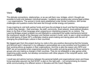 Viera:  The delicate connections, relationships, or as we call them now, bridges, which I thought are possible to build only between individual people, I suddenly saw growing also among legal entities – our organizations. The women’s funds were established under similar conditions, with similar challenges and question-marks that were fed through similar energy and passion.  It was inspiring to visit both partner funds and have the privilege to touch and feel the background in which they operate – their premises, the staff, community, local network, local political situation, listen to the flow of their language when preparing an interesting program for us visitors. The Learning Bridges project enabled me and Marketa to understand the subtle mechanisms behind the impressive results of the Georgian and Serbian women’s funds’ work: to see in what conditions the small teams of these WF’s undertake creative grant-making and daring plans with the aim of changing the philanthropic culture in their countries.  My biggest gain from this project during my visits is the very positive discovering that the honesty and feminist spirit I observed in my colleague’s personalities are a pre-condition and foundation of their working ethics as leaders in their organizations. And this is also the reason why WFG and RWF are so successful when organizing events for the public and giving grants for those women’s groups who are making a change in their countries. They do not strategize or play games while organizing public events, but develop connections with other players in the nonprofit sector, both donors and NGOs.  I could see and admire harmony between the personal beliefs and organizational vision and these living examples assured me that SCWF is also on the right path – not compromising its mission while communicating it to different actors in Slovakia and the Czech Republic. 