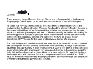 Marketa:  There are many things I learned from my friends and colleagues during the Learning Bridges project and it would be impossible to enumerate all of them in this report.  To stress two very important points for myself and for our organization: One is the involvement of the Reconstruction Women’s Fund and the Women’s Fund in Georgia in the movement building, either through political activism and engagement or through interaction with the grantee partners. We could observe a higher level of “risk-taking” in articulating political stances or positions within the movement by both the funds while still keeping the necessary balance and position of the fund as a grant maker. Sometimes SCWF keeps, for the sake of objectivity, a too big of a distance.  The other thing which, besides many others, was and is very useful to our work and our own dealing with the work and the fund is how RWF and WFG manage to use to their advantage the age diversity in their organizations. SCWF’s core staff is of the same age group which makes the organization very young and dynamic but sometimes lacks the insight of a different generation. It would not be an overstatement to say that the long-time cooperation with the sister funds and the people and friends in WFG and RWF have for me often substituted the missing experience, advice and insight of a older tutor or mentor without feeling patronized or lectured.  