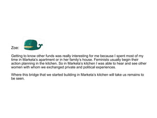 Zoe:  Getting to know other funds was really interesting for me because I spent most of my time in Marketa’s apartment or in her family’s house. Feminists usually begin their action planning in the kitchen. So in Marketa’s kitchen I was able to hear and see other women with whom we exchanged private and political experiences.  Where this bridge that we started building in Marketa’s kitchen will take us remains to be seen.  