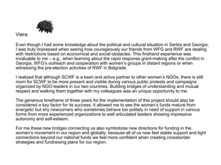 Viera:  Even though I had some knowledge about the political and cultural situation in Serbia and Georgia, I was truly impressed when seeing how courageously our friends from WFG and RWF are dealing with restrictions based on economical and social obstacles. This firsthand experience was invaluable to me – e.g., when learning about the rapid response grant-making after the conflict in Georgia, WFG’s outreach and cooperation with women’s groups in distant regions or when witnessing the pre-election activities of RWF in Belgrade.  I realized that although SCWF is a keen and active partner to other women’s NGOs, there is still room for SCWF to be more present and visible during various public protests and campaigns organized by NGO leaders in our two countries. Building bridges of understanding and mutual respect and walking them together with my colleagues was an unique opportunity to me.  The generous timeframe of three years for the implementation of this project should also be considered a key factor for its success. It allowed me to see the women’s funds mature from energetic but shy newcomers who sometimes behave too politely in need of support in various forms from more experienced organizations to well articulated leaders showing impressive autonomy and self-esteem.  For me these new bridges connecting us also symbolizes new directions for funding in the women’s movement in our region and globally: because all of us now feel stable support and tight connections beyond our national funds we feel more confident when creating crossborder strategies and fundraising plans for our region. 
