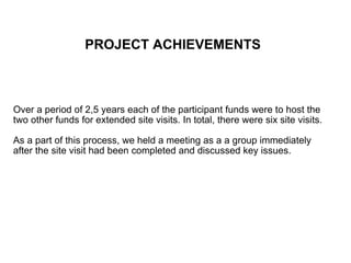 PROJECT ACHIEVEMENTS   Over a period of 2,5 years each of the participant funds were to host the two other funds for extended site visits. In total, there were six site visits.  As a part of this process, we held a meeting as a a group immediately after the site visit had been completed and discussed key issues. 