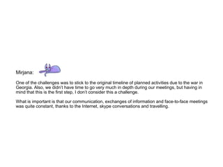 Mirjana:  One of the challenges was to stick to the original timeline of planned activities due to the war in Georgia. Also, we didn’t have time to go very much in depth during our meetings, but having in mind that this is the first step, I don’t consider this a challenge.  What is important is that our communication, exchanges of information and face-to-face meetings was quite constant, thanks to the Internet, skype conversations and travelling. 