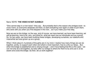 Nana: NOTE:  THE VIDEO IS NOT AUDIBLE!  “One cannot step in a river twice“- they say... But probably that is the reason why bridges exist - to cross rivers, to overcome obstacles and then, to start everything over again in order to join them, who were with you when you first stepped in the river... as if you make your first step.  Now we are on the bridge, on the way, and of course, we have learned, we have been learning, we will be learning, how to do, why, and what for, what we need now as individuals and as a group. So, for two years, we have been building these bridges, developing ourselves, our relations and meanwhile we have grown up as a group.  When I think about it, hundreds of thoughts are in my mind. I realize how many things we can do together, jointly, to support each other and what is most important, how to unify our ideas... But, when the bridge is established and is strong enough – and I have feeling that this is the case – we can not only do a lot together, but also offer our bridge to others for them to try and use it, to be aware and cross the bridge. So then, let us work together! 