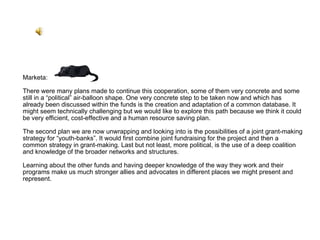 Marketa: There were many plans made to continue this cooperation, some of them very concrete and some still in a “political” air-balloon shape. One very concrete step to be taken now and which has already been discussed within the funds is the creation and adaptation of a common database. It might seem technically challenging but we would like to explore this path because we think it could be very efficient, cost-effective and a human resource saving plan.  The second plan we are now unwrapping and looking into is the possibilities of a joint grant-making strategy for “youth-banks”. It would first combine joint fundraising for the project and then a common strategy in grant-making. Last but not least, more political, is the use of a deep coalition and knowledge of the broader networks and structures.  Learning about the other funds and having deeper knowledge of the way they work and their programs make us much stronger allies and advocates in different places we might present and represent.  