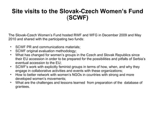 Site visits to the Slovak-Czech Women’s Fund  ( SCWF) The Slovak-Czech Women’s Fund hosted RWF and WFG in December 2009 and May  2010 and shared with the participating two funds:  SCWF PR and communications materials; SCWF original evaluation methodology; What has changed for women’s groups in the Czech and Slovak Republics since their EU accession in order to be prepared for the possibilities and pitfalls of Serbia’s eventual accession to the EU; SCWF’s work with explicitly feminist groups in terms of how, when, and why they engage in collaborative activities and events with these organizations; How to better network with women’s NGOs in countries with strong and more developed women’s movements;  What are the challenges and lessons learned  from preparation of the  database of grantees. 