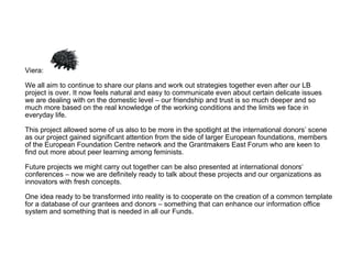 Viera: We all aim to continue to share our plans and work out strategies together even after our LB project is over. It now feels natural and easy to communicate even about certain delicate issues we are dealing with on the domestic level – our friendship and trust is so much deeper and so much more based on the real knowledge of the working conditions and the limits we face in everyday life.  This project allowed some of us also to be more in the spotlight at the international donors’ scene as our project gained significant attention from the side of larger European foundations, members of the European Foundation Centre network and the Grantmakers East Forum who are keen to find out more about peer learning among feminists.  Future projects we might carry out together can be also presented at international donors‘ conferences – now we are definitely ready to talk about these projects and our organizations as innovators with fresh concepts.  One idea ready to be transformed into reality is to cooperate on the creation of a common template for a database of our grantees and donors – something that can enhance our information office system and something that is needed in all our Funds.  