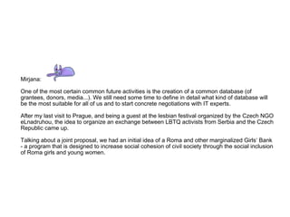 Mirjana: One of the most certain common future activities is the creation of a common database (of grantees, donors, media...). We still need some time to define in detail what kind of database will be the most suitable for all of us and to start concrete negotiations with IT experts. After my last visit to Prague, and being a guest at the lesbian festival organized by the Czech NGO eLnadruhou, the idea to organize an exchange between LBTQ activists from Serbia and the Czech Republic came up. Talking about a joint proposal, we had an initial idea of a Roma and other marginalized Girls‘ Bank - a program that is designed to increase social cohesion of civil society through the social inclusion of Roma girls and young women. 