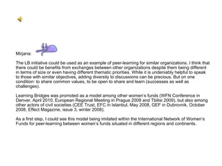 Mirjana: The LB initiative could be used as an example of peer-learning for similar organizations. I think that there could be benefits from exchanges between other organizations despite them being different in terms of size or even having different thematic priorities. While it is undeniably helpful to speak to those with similar objectives, adding diversity to discussions can be precious. But on one condition: to share common values, to be open to share and learn (successes as well as challenges). Learning Bridges was promoted as a model among other women’s funds (WFN Conference in Denver, April 2010, European Regional Meeting in Prague 2008 and Tbilisi 2009), but also among other actors of civil societies (CEE Trust, EFC in Istanbul, May 2008, GEF in Dubrovnik, October 2008, Effect Magazine, issue 3, winter 2008). As a first step, I could see this model being imitated within the International Network of Women’s Funds for peer-learning between women’s funds situated in different regions and continents. 