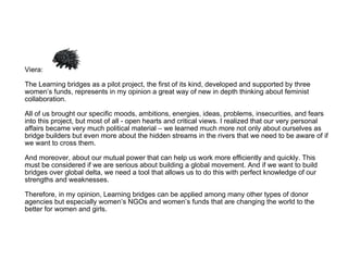 Viera:  The Learning bridges as a pilot project, the first of its kind, developed and supported by three women’s funds, represents in my opinion a great way of new in depth thinking about feminist collaboration.  All of us brought our specific moods, ambitions, energies, ideas, problems, insecurities, and fears into this project, but most of all - open hearts and critical views. I realized that our very personal affairs became very much political material – we learned much more not only about ourselves as bridge builders but even more about the hidden streams in the rivers that we need to be aware of if we want to cross them.  And moreover, about our mutual power that can help us work more efficiently and quickly. This must be considered if we are serious about building a global movement. And if we want to build bridges over global delta, we need a tool that allows us to do this with perfect knowledge of our strengths and weaknesses.  Therefore, in my opinion, Learning bridges can be applied among many other types of donor agencies but especially women’s NGOs and women’s funds that are changing the world to the better for women and girls. 
