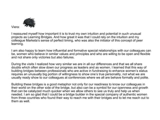 Viera: I reassured myself how important it is to trust my own intuition and potential in such unusual projects as Learning Bridges. And how great it was that I could rely on the intuition and my colleague Marketa’s sense of perfect timing, who was also the initiator of this concept of peer learning.  I am also happy to learn how influential and formative special relationships with our colleagues can be, women who believe in similar values and principles and who are willing to be open and flexible and not share only victories but also failures.  During the visits I realized how very similar we are in all our differences and that we all share doubts which often slow down our progress as leaders and as women. I learned that this way of building bridges between professionals who are active in fundraising to enhance women’s status requires an unusually big portion of willingness to show one’s true personality, not what we are usually ready show to our colleagues at conferences where we all are behave formally and polite.  Building these bridges is a good metaphor not only for our readiness to know our colleagues in their world on the other side of the bridge, but also can be a symbol for our openness and growth that can be catalyzed much quicker when we allow others to see us truly and help us when needed. I am so glad that I could be a bridge builder in the special company of authentic women from three countries who found their way to reach me with their bridges and to let me reach out to them as well. 