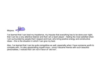 Mirjana: I’ve learned that I can beat my impatience, my impulse that everything has to be done over night; that I can be a very attentive listener and that I am a team player – feeling the most satisfied when I am surrounded by people that I respect and trust, who bring positive energy and constructive ideas – this is the situation in which I can give my best.  Also, I’ve learned that I can be quite competitive as well, especially when I have someone worth to compete with. I’m also appreciating myself more – since I became friends with such beautiful personalities, I noticed that I am not in favor of “old iron”. 