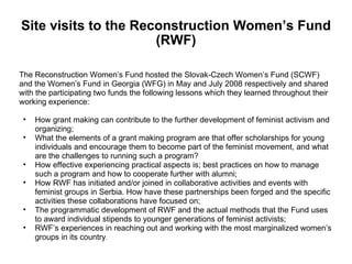 Site visits to the Reconstruction Women’s Fund (RWF) The Reconstruction Women’s Fund hosted the Slovak-Czech Women’s Fund (SCWF)  and the Women’s Fund in Georgia (WFG) in May and July 2008 respectively and shared  with the participating two funds the following lessons which they learned throughout their  working experience: How grant making can contribute to the further development of feminist activism and organizing; What the elements of a grant making program are that offer scholarships for young individuals and encourage them to become part of the feminist movement, and what are the challenges to running such a program?  How effective experiencing practical aspects is; best practices on how to manage such a program and how to cooperate further with alumni; How RWF has initiated and/or joined in collaborative activities and events with feminist groups in Serbia. How have these partnerships been forged and the specific activities these collaborations have focused on; The programmatic development of RWF and the actual methods that the Fund uses to award individual stipends to younger generations of feminist activists;  RWF’s experiences in reaching out and working with the most marginalized women’s groups in its country . 
