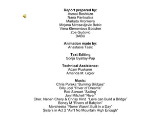 Report prepared by: Asmat Beshidze Nana Pantsulaia Marketa Hronkova Mirjana Mirosavljevic Bobic Viera Klementova Bottcher Zoe Gudovic BABU Animation made by : Anastasia Tasic Text Editing Sonja Gyallay-Pap Technical Assistance: Adam Puskarm  Amanda M. Gigler Music: Chris Pureka “Burning Bridges “ Billy Joel “River of Dreams” Rod Stewart “Sailing” Joni Mitchell “River” Cher, Neneh Chery & Chrisy Hind  “Love can Build a Bridge” Boney M “Rivers of Babylon” Morcheeba “Rome Wasn’t Built in a Day” Sisters in Act 2 “Ain’t No Mountain High Enough” 