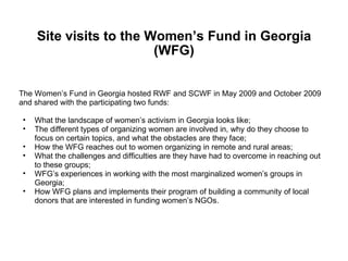 Site visits to the Women’s Fund in Georgia (WFG) The Women’s Fund in Georgia hosted RWF and SCWF in May 2009 and October 2009  and shared with the participating two funds:  What the landscape of women’s activism in Georgia looks like;  The different types of organizing women are involved in, why do they choose to focus on certain topics, and what the obstacles are they face; How the WFG reaches out to women organizing in remote and rural areas;  What the challenges and difficulties are they have had to overcome in reaching out to these groups;  WFG’s experiences in working with the most marginalized women’s groups in Georgia; How WFG plans and implements their program of building a community of local donors that are interested in funding women’s NGOs.  