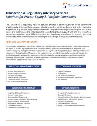 Portfolio Company Solutions
Our solutions for portfolio companies enable the CFO to handle the critical initiatives required to navigate
the world of private equity sponsorship. SolomonEdwards’ portfolio company services empower the
portfolio company management team to deal with the significant changes that occur after a private equity
investment. Throughout the life cycle of the investment we provide the portfolio company the expertise
needed to manage and execute its strategy. We help portfolio company management teams optimize
reporting, tackle critical challenges, achieve compliance readiness and capture operational & profit
improvement opportunities. Our services include:
Transaction & Regulatory Advisory Services
The Transaction & Regulatory Advisory Services practice at SolomonEdwards works closely with
private equity firms, portfolio company clients as well as corporate buyers and sellers executing
mergers and acquisitions. We partner to meet their unique business objectives along the full cycle of
a deal. Our experienced and knowledgeable consultants provide support with pre-deal evaluation,
transaction reporting, post M&A integration and regulatory compliance to ensure clients are
prepared to meet and overcome any challenges that emerge throughout the transaction.
Solutions for Private Equity & Portfolio Companies
•	 PE Reporting Package Development
•	 Close Cycle Reduction
•	 Business Intelligence Tool Selection & Implementation
•	 Key Performance Indicator (KPI) Analysis
•	 Dashboard Development
•	 Cash Flow Reporting & Analysis
•	 Budget & Forecasting Process Improvement
•	 Integration & Change Management
•	 Business Transformation
•	 Communications Management
•	 Business Process Optimization & Reengineering
•	 System Integration & Optimization
•	 Go-To-Market & Business Transition
•	 Employee Enablement
•	 Corporate Infrastructure Build-Out
•	 Pre-Audit Preparation
•	 IPO Readiness
•	 U.S. GAAP / IFRS Compliance
•	 SEC Registration Statement Preparation
•	 SOX Readiness
•	 Strategic Business Planning
•	 Business Process Optimization
•	 Cost Reduction Analysis
•	 Revenue Leakage Assessment
•	 Continuous Controls Monitoring
•	 Add-On Acquisition Integration
OPTIMIZE REPORTING
COMPLIANCE READINESS
INTEGRATION MANAGEMENT
OPERATIONAL & PROFIT IMPROVEMENT
 