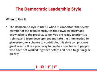 The Democratic Leadership Style
When to Use It
• The democratic style is useful when it's important that every
member of the team contributes their own creativity and
knowledge to the process. When you are ready to prioritize
training and team development and take the time needed to
give everyone a chance to contribute, this style can produce
great results. It is a good way to create a new team of people
who have not worked together before and need to get in gear
quickly.
Trainings by Vidya Bhagwat

 