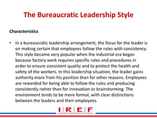 The Bureaucratic Leadership Style
Characteristics
• In a bureaucratic leadership arrangement, the focus for the leader is
on making certain that employees follow the rules with consistency.
This style became very popular when the industrial era began
because factory work requires specific rules and procedures in
order to ensure consistent quality and to protect the health and
safety of the workers. In this leadership situation, the leader gains
authority more from his position than for other reasons. Employees
are rewarded for being able to follow the rules and producing
Trainings by Vidya Bhagwat
consistently rather than for innovation or brainstorming. The
environment tends to be more formal, with clear distinctions
between the leaders and their employees.

 