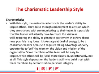 The Charismatic Leadership Style
Characteristics
• With this style, the main characteristic is the leader's ability to
inspire others. They do so through commitment to a vision which
they are charged with communicating to their team. It is possible
that the leader will actually have to create the vision as
well, requiring the ability to generate excitement in others about
new, possibly risky ideas. It takes a great deal of energy to be a
charismatic leader because it requires taking advantage of every
opportunity to 'sell' the team on the vision and mission of the
organization. Some members of the team will be easy to
Trainings by Vidya Bhagwat
inspire, while others will be 'sold' more slowly or, unfortunately, not
at all. This style depends on the leader's ability to build trust with
team members by demonstration personal integrity.

 