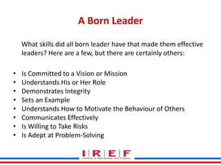 A Born Leader
What skills did all born leader have that made them effective
leaders? Here are a few, but there are certainly others:
•
•
•
•
•
•
•
•

Is Committed to a Vision or Mission
Understands His or Her Role
Demonstrates Integrity
Sets an Example
Understands How to Motivate the Behaviour of Others
Communicates Effectively
Trainings by Vidya Bhagwat
Is Willing to Take Risks
Is Adept at Problem-Solving

 