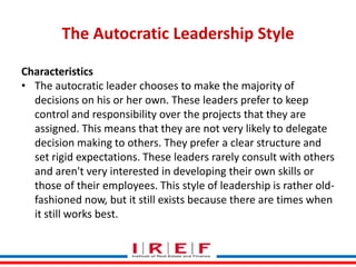 The Autocratic Leadership Style
Characteristics
• The autocratic leader chooses to make the majority of
decisions on his or her own. These leaders prefer to keep
control and responsibility over the projects that they are
assigned. This means that they are not very likely to delegate
decision making to others. They prefer a clear structure and
set rigid expectations. These leaders rarely consult with others
and aren't very interested in developing their own skills or
those of their employees. This style of leadership is rather oldfashioned now, but it still exists because there are times when
Trainings by Vidya Bhagwat
it still works best.

 