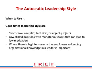The Autocratic Leadership Style
When to Use It:
Good times to use this style are:
• Short-term, complex, technical, or urgent projects
• Low-skilled positions with monotonous tasks that can lead to
low motivation
• Where there is high turnover in the employees so keeping
organizational knowledge in a leader is important
Trainings by Vidya Bhagwat

 