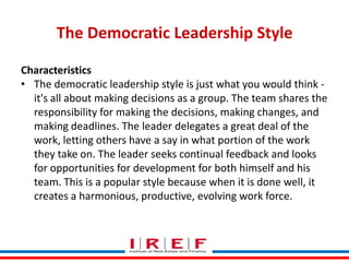 The Democratic Leadership Style
Characteristics
• The democratic leadership style is just what you would think it's all about making decisions as a group. The team shares the
responsibility for making the decisions, making changes, and
making deadlines. The leader delegates a great deal of the
work, letting others have a say in what portion of the work
they take on. The leader seeks continual feedback and looks
for opportunities for development for both himself and his
team. This is a popular style because when it is done well, it
creates a harmonious, productive, Bhagwat work force.
Trainings by Vidya evolving

 