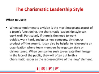 The Charismatic Leadership Style
When to Use It
• When commitment to a vision is the most important aspect of
a team's fun...