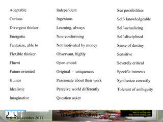 32 Traits See possibilities Self- knowledgeable Self-actualizing Self-disciplined Sense of destiny Sensitive Severely critical Specific interests Synthesize correctly  Tolerant of ambiguity Adaptable Curious Divergent thinker Energetic Fantasize, able to Flexible thinker Fluent Future oriented Humor Idealistic Imaginative Independent Ingenious Learning, always Non-conforming Not motivated by money Observant, highly Open-ended Original  -  uniqueness Passionate about their work Perceive world differently Question asker 