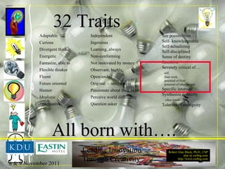32 Traits See possibilities Self- knowledgeable Self-actualizing Self-disciplined Sense of destiny Sensitive Severely critical of… self,  their work,  potential of field  potential of other people Specific interests Synthesize correctly  often intuitively Tolerant of ambiguity Adaptable Curious Divergent thinker Energetic Fantasize, able to Flexible thinker Fluent Future oriented Humor Idealistic Imaginative Independent Ingenious Learning, always Non-conforming Not motivated by money Observant, highly Open-ended Original  -  uniqueness Passionate about their work Perceive world differently Question asker All born with…. 