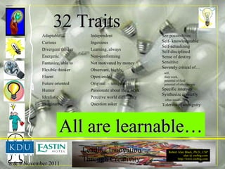 32 Traits See possibilities Self- knowledgeable Self-actualizing Self-disciplined Sense of destiny Sensitive Severely critical of… self,  their work,  potential of field  potential of other people Specific interests Synthesize correctly  often intuitively Tolerant of ambiguity Adaptable Curious Divergent thinker Energetic Fantasize, able to Flexible thinker Fluent Future oriented Humor Idealistic Imaginative Independent Ingenious Learning, always Non-conforming Not motivated by money Observant, highly Open-ended Original  -  uniqueness Passionate about their work Perceive world differently Question asker All are learnable… 