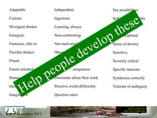 32 Traits See possibilities Self- knowledgeable Self-actualizing Self-disciplined Sense of destiny Sensitive Severely critical Specific interests Synthesize correctly  Tolerant of ambiguity Adaptable Curious Divergent thinker Energetic Fantasize, able to Flexible thinker Fluent Future oriented Humor Idealistic Imaginative Independent Ingenious Learning, always Non-conforming Not motivated by money Observant, highly Open-ended Original  -  uniqueness Passionate about their work Perceive world differently Question asker Help people develop these 