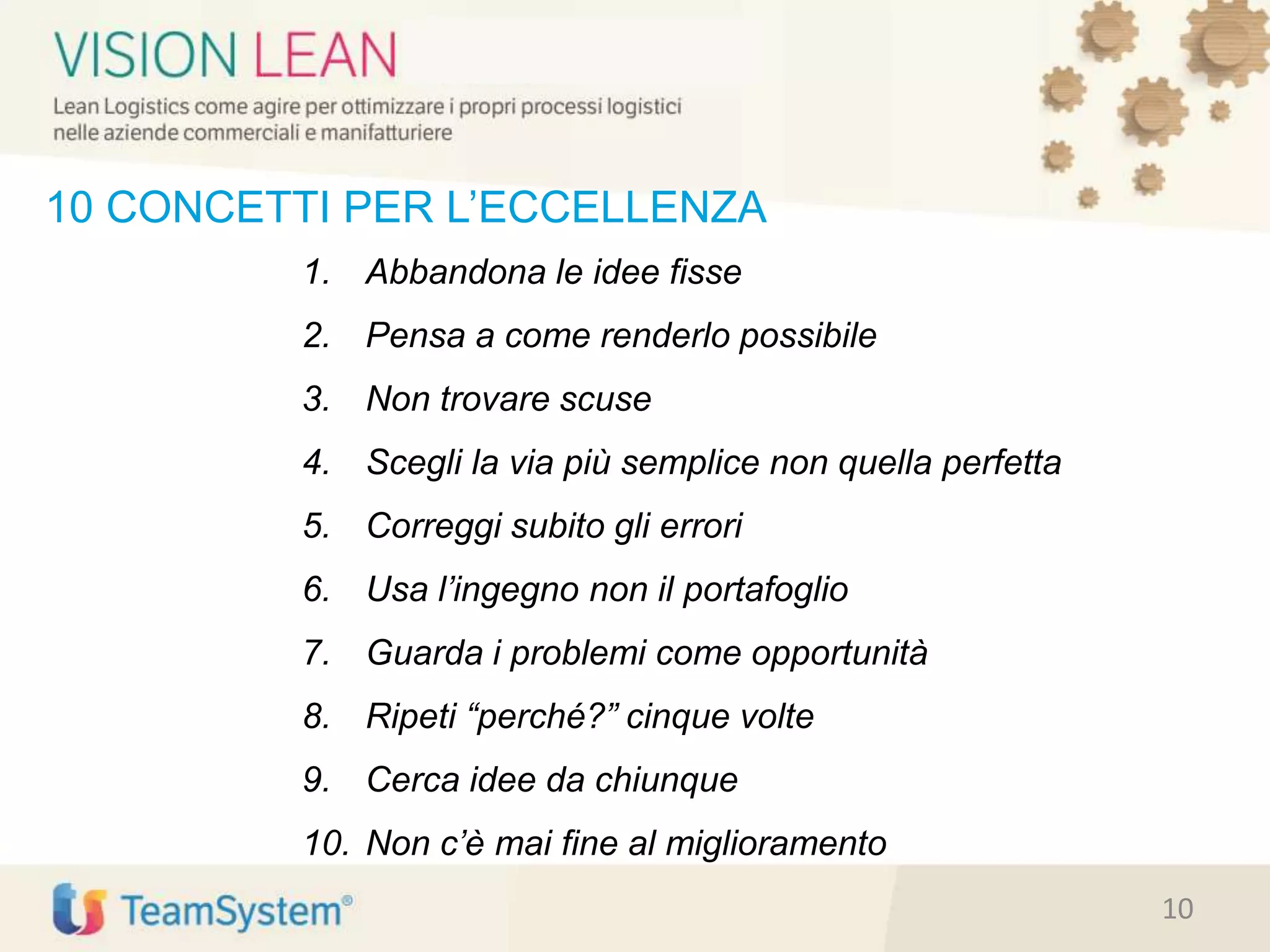 10 CONCETTI PER L’ECCELLENZA
1. Abbandona le idee fisse
2. Pensa a come renderlo possibile
3. Non trovare scuse
4. Scegli la via più semplice non quella perfetta
5. Correggi subito gli errori
6. Usa l’ingegno non il portafoglio
7. Guarda i problemi come opportunità
8. Ripeti “perché?” cinque volte
9. Cerca idee da chiunque
10. Non c’è mai fine al miglioramento
10
 