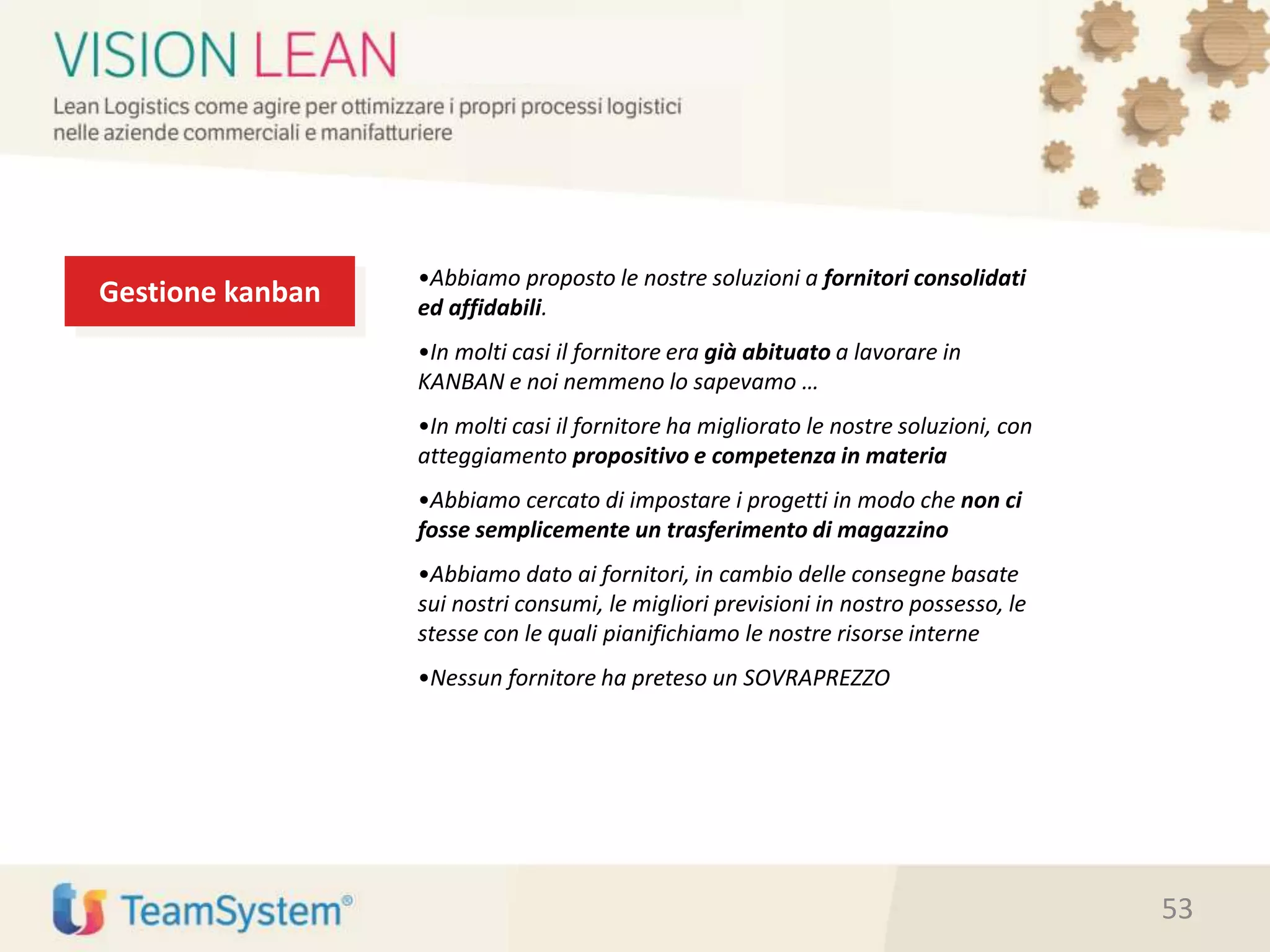 Gestione kanban
•Abbiamo proposto le nostre soluzioni a fornitori consolidati
ed affidabili.
•In molti casi il fornitore era già abituato a lavorare in
KANBAN e noi nemmeno lo sapevamo …
•In molti casi il fornitore ha migliorato le nostre soluzioni, con
atteggiamento propositivo e competenza in materia
•Abbiamo cercato di impostare i progetti in modo che non ci
fosse semplicemente un trasferimento di magazzino
•Abbiamo dato ai fornitori, in cambio delle consegne basate
sui nostri consumi, le migliori previsioni in nostro possesso, le
stesse con le quali pianifichiamo le nostre risorse interne
•Nessun fornitore ha preteso un SOVRAPREZZO
53
 