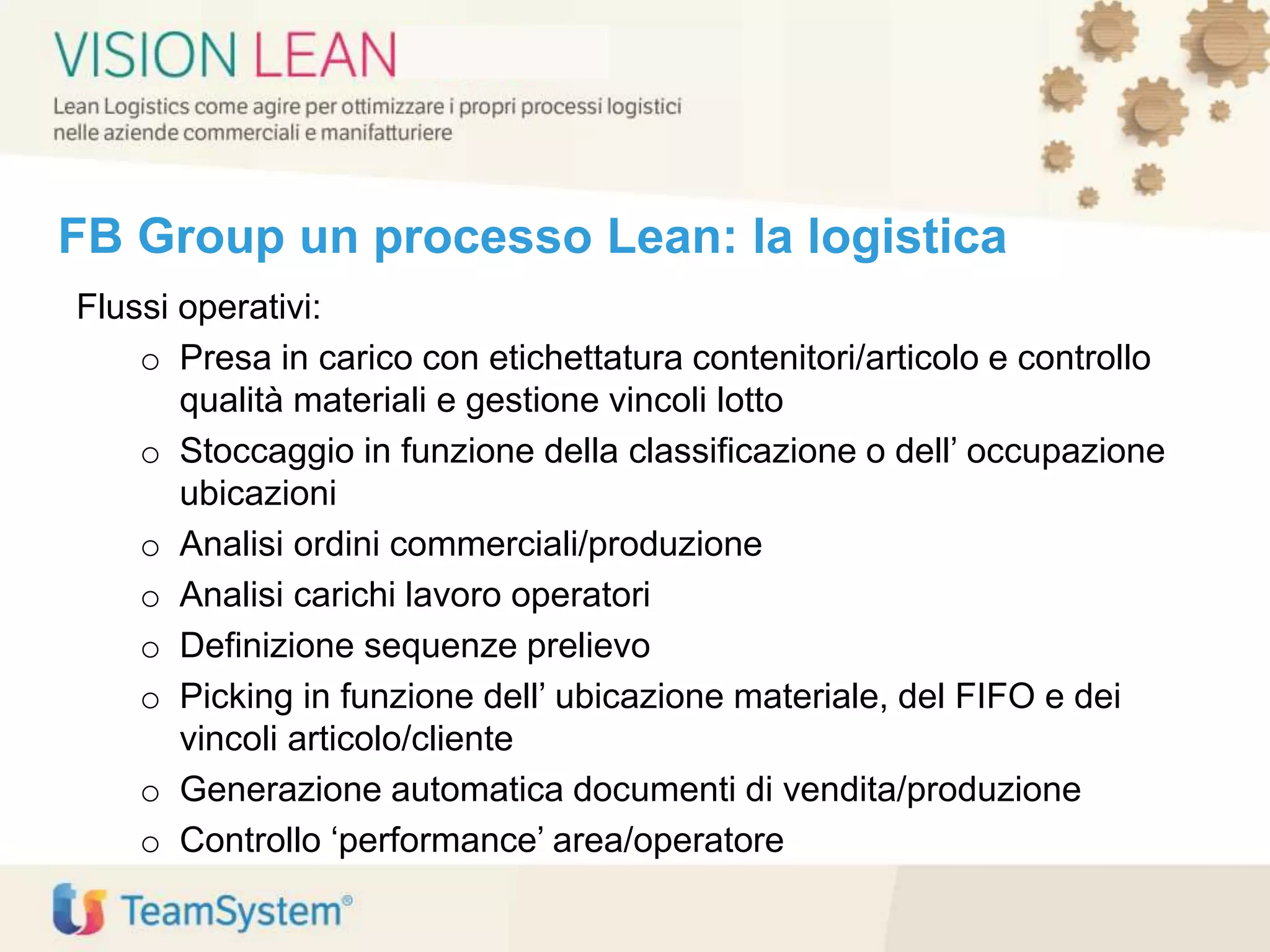 FB Group un processo Lean: la logistica
Flussi operativi:
o Presa in carico con etichettatura contenitori/articolo e controllo
qualità materiali e gestione vincoli lotto
o Stoccaggio in funzione della classificazione o dell’ occupazione
ubicazioni
o Analisi ordini commerciali/produzione
o Analisi carichi lavoro operatori
o Definizione sequenze prelievo
o Picking in funzione dell’ ubicazione materiale, del FIFO e dei
vincoli articolo/cliente
o Generazione automatica documenti di vendita/produzione
o Controllo ‘performance’ area/operatore
 