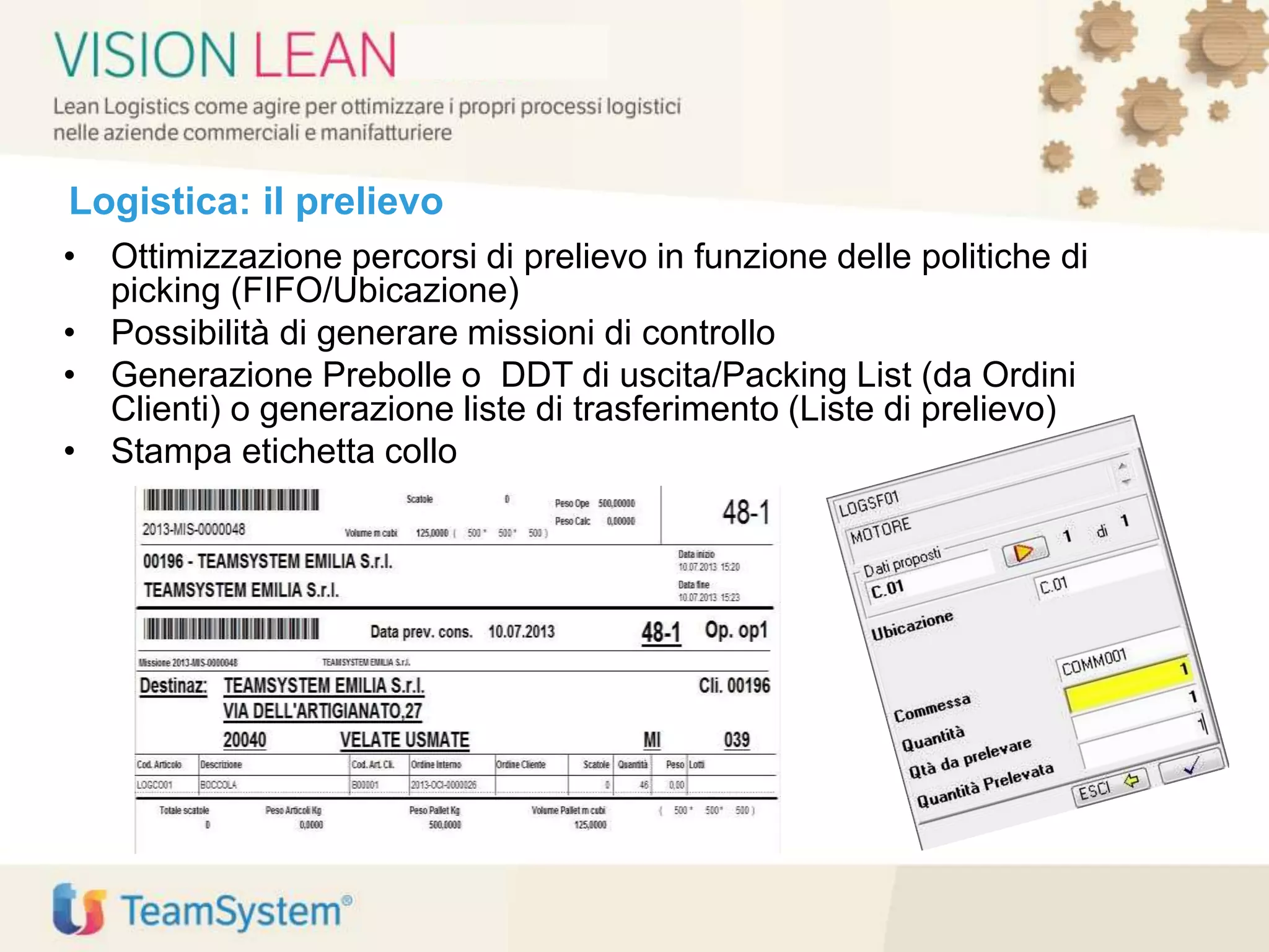 Logistica: il prelievo
• Ottimizzazione percorsi di prelievo in funzione delle politiche di
picking (FIFO/Ubicazione)
• Possibilità di generare missioni di controllo
• Generazione Prebolle o DDT di uscita/Packing List (da Ordini
Clienti) o generazione liste di trasferimento (Liste di prelievo)
• Stampa etichetta collo
 