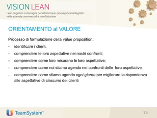 ORIENTAMENTO al VALORE
Processo di formulazione della value proposition:
- identificare i clienti;
- comprendere le loro aspettative nei nostri confronti;
- comprendere come loro misurano le loro aspettative;
- comprendere come noi stiamo agendo nei confronti delle loro aspettative
- comprendere come stiamo agendo ogni giorno per migliorare la rispondenza
alle aspettative di ciascuno dei clienti
16
 