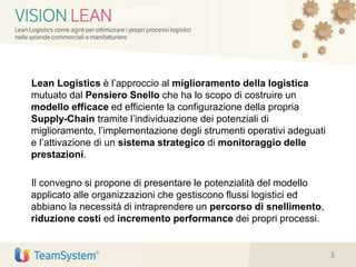 Lean Logistics è l’approccio al miglioramento della logistica
mutuato dal Pensiero Snello che ha lo scopo di costruire un
modello efficace ed efficiente la configurazione della propria
Supply-Chain tramite l’individuazione dei potenziali di
miglioramento, l’implementazione degli strumenti operativi adeguati
e l’attivazione di un sistema strategico di monitoraggio delle
prestazioni.
Il convegno si propone di presentare le potenzialità del modello
applicato alle organizzazioni che gestiscono flussi logistici ed
abbiano la necessità di intraprendere un percorso di snellimento,
riduzione costi ed incremento performance dei propri processi.
3
 