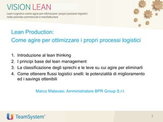 Lean Production:
Come agire per ottimizzare i propri processi logistici
1. Introduzione al lean thinking
2. I principi base del lean management
3. La classificazione degli sprechi e le leve su cui agire per eliminarli
4. Come ottenere flussi logistici snelli: le potenzialità di miglioramento
ed i savings ottenibili
Marco Malavasi, Amministratore BPR Group S.r.l.
7
 
