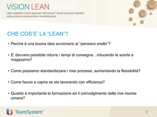CHE COS’E’ LA “LEAN”?
• Perché è una buona idea avvicinarsi al “pensiero snello”?
• E’ davvero possibile ridurre i tempi di consegna…riducendo le scorte a
magazzino?
• Come possiamo standardizzare i miei processi, aumentando la flessibilità?
• Come faccio a capire se sto lavorando con efficienza?
• Quanto è importante la formazione ed il coinvolgimento delle mie risorse
umane?
8
 