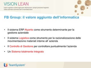 FB Group: il valore aggiunto dell’informatica
• Il sistema ERP Alyante come strumento determinante per la
gestione aziendale
• Il sistema Logistica come strumento per la razionalizzazione delle
movimentazione materiali interne all’ azienda
• Il Controllo di Gestione per controllare puntualmente l’azienda
• Un Sistema totalmente Integrato
 
