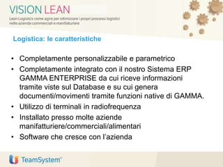 Logistica: le caratteristiche
• Completamente personalizzabile e parametrico
• Completamente integrato con il nostro Sistema ERP
GAMMA ENTERPRISE da cui riceve informazioni
tramite viste sul Database e su cui genera
documenti/movimenti tramite funzioni native di GAMMA.
• Utilizzo di terminali in radiofrequenza
• Installato presso molte aziende
manifatturiere/commerciali/alimentari
• Software che cresce con l’azienda
 