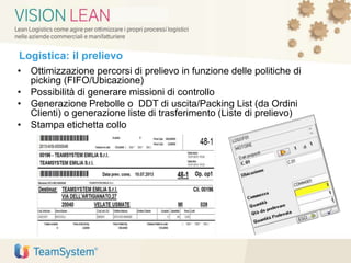 Logistica: il prelievo
• Ottimizzazione percorsi di prelievo in funzione delle politiche di
picking (FIFO/Ubicazione)
• Possibilità di generare missioni di controllo
• Generazione Prebolle o DDT di uscita/Packing List (da Ordini
Clienti) o generazione liste di trasferimento (Liste di prelievo)
• Stampa etichetta collo
 