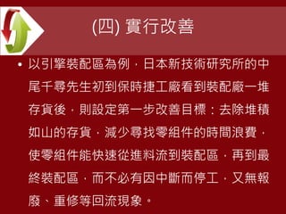 (四) 實行改善
• 以引擎裝配區為例，日本新技術研究所的中
尾千尋先生初到保時捷工廠看到裝配廠一堆
存貨後，則設定第一步改善目標：去除堆積
如山的存貨，減少尋找零組件的時間浪費，
使零組件能快速從進料流到裝配區，再到最
終裝配區，而不必有因中斷而停工，又無報
廢、重修等回流現象。
 