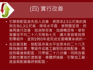 (四) 實行改善
• 引擎裝配區首先投入改善，將原本2.5公尺高的貨
架改為1.3公尺高，降低水平面，使問題呈現，然
後再進行改善，如消除存貨、加速暢流等。使存
貨量從平均二十八天降為七天，讓大家容易找得
到零組件，直到1993年底完成全面精實系統的一
• 些改善活動，裝配區存貨水平從原本的二十八天
降為幾近零；零組件從進工廠到完成裝配後，再
送到最後裝配區，只停留二十八分鐘。同時改善
活動也實施於塗裝室、車體焊接廠、引擎加工廠、
底座裝配廠最終裝配區。
 