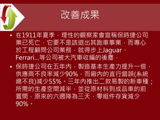 改善成果
• 在1911年夏季，理性的觀察家會宣稱保時捷公司
業已死亡，它要不是該退出其跑車事業，而專心
於工程顧問公司業務，就得步上Jaguar、
Ferrari…等公司被大汽車收編的後塵，
• 保時捷公司在五年內，製造基本生產力提升一倍，
供應商不良率減少90%，而廠內的直行錯誤(系統
總不良)減少55%。三年內推出二款易製的新車種；
所需的生產空間減半，並從原材料到成品車的前
置間，原來的六週降為三天，零組件存貨減少
90%。
 